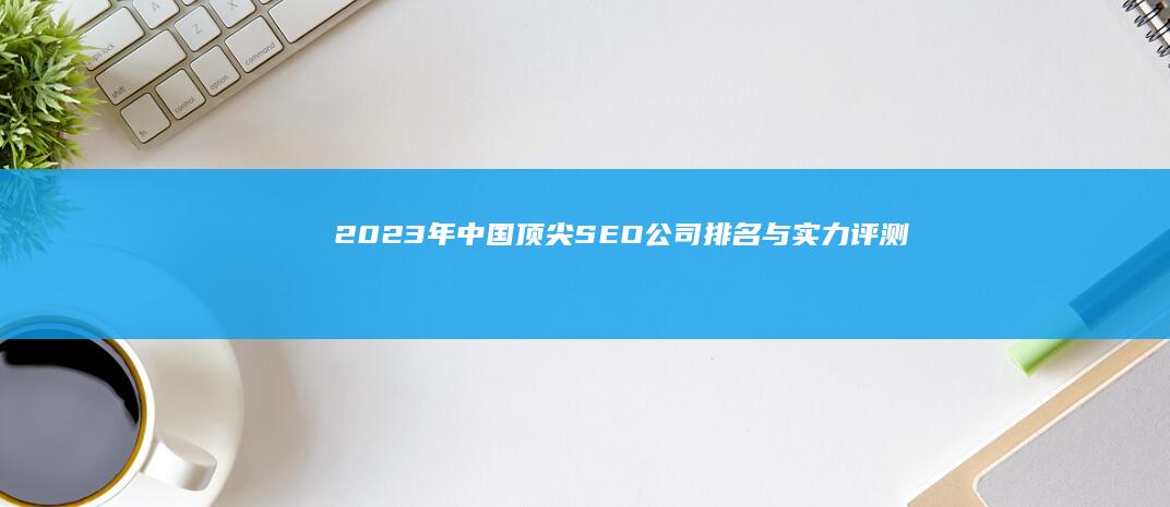 2023年中国顶尖SEO公司排名与实力评测